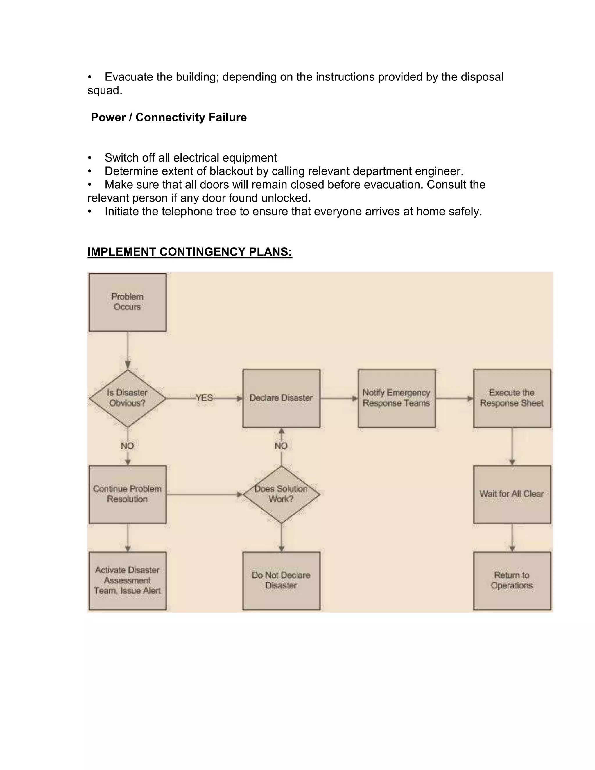 • Evacuate the building; depending on the instructions provided by the disposal
squad.
Power / Connectivity Failure
• Switch off all electrical equipment
• Determine extent of blackout by calling relevant department engineer.
• Make sure that all doors will remain closed before evacuation. Consult the
relevant person if any door found unlocked.
• Initiate the telephone tree to ensure that everyone arrives at home safely.
IMPLEMENT CONTINGENCY PLANS:
 