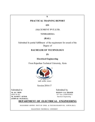 A
PRACTICAL TRAINING REPORT
ON
J.K.CEMENT PVT.LTD.
NIMBAHERA
(RAJ.)
Submitted In partial fulfillment of the requirement for award of the
Degree of
BACHELOR OF TECHNOLOGY
IN
Electrical Engineering
From Rajasthan Technical University, Kota
Session 2016-17
Submitted to Submitted by
Mr. K.C MODI ROSHAN LAL DHAKER
(HOD OF EE) IVth Year (13EMTEE043)
Mr. HAMENT KUMAR Electrical Engineering
(SEMINAR INCHARGE)
DEPARTMENT OF ELECTRICAL ENGINEERING
MAHARISHI ARVIND INSTT.OF ENGG. & TECH.MANSAROVAR, JAIPUR (RAJ.)
RAJASTHAN TECHNICAL UNIVERSIT
 