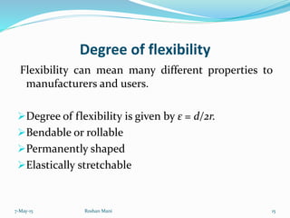 Degree of flexibility
Flexibility can mean many different properties to
manufacturers and users.
Degree of flexibility is given by ε = d/2r.
Bendable or rollable
Permanently shaped
Elastically stretchable
7-May-15 15Roshan Mani
 