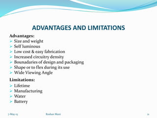 ADVANTAGES AND LIMITATIONS
Advantages:
 Size and weight
 Self luminous
 Low cost & easy fabrication
 Increased circuitry density
 Bounadaries of design and packaging
 Shape or to flex during its use
 Wide Viewing Angle
Limitations:
 Lifetime
 Manufacturing
 Water
 Battery
7-May-15 21Roshan Mani
 