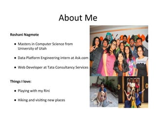 About Me

Roshani	Nagmote	
	
●  Masters	in	Computer	Science	from		
University	of	Utah	
	
●  Data	Plaiorm	Engineering	intern	at	Ask.com	
	
●  Web	Developer	at	Tata	Consultancy	Services	
	
	
Things	I	love:	
	
●  Playing	with	my	Rini	
	
●  Hiking	and	visi?ng	new	places	
 