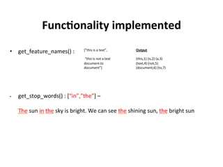 Functionality Implemented

	
•  transform()	(Transformer)	:	
	
	
•  get_feature_names()	:	
Output	
	
(this,1)	(is,2)	(a,3)	
(text,4)	(not,5)	
(document,6)	(to,
7)	
[“this	is	a	text”,	
	
	“this	is	not	a	text		
document	to	
document”]	
Output	of	Transform	
[(1,1.0)	(2,1.0)	(3,1.0)	
(4,1.0)]	
	
[(1,1.0)	(2,1.0)	(5,1.0)	
(3,1.0)	(4,1.0)	(6,2.0)	
(7,1.0)]	
 