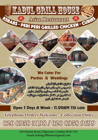Kabul Grill House 
Asian Restaurant 
We Cater For 
Parties & Weddings 
020 8958 3198 / 020 8958 9699 
228 Station Road, Edgeware, London HA8 7AU 
Email: kabulgrillhouse@gmail.com 
Open 7 Days A Week - 11.00AM Till Late 
Telephone Orders Welcome - Collection Onley 
kebabs - peri peri grilled chicken - curies 
 