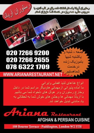 Ariana Restaurant 
AFGHAN & PERSIAN CUISINE 
108 Bourne Terrace - Paddington, London W2 5TH 
020 7266 9200 
020 7266 2655 
078 6322 1709 
WWW.ARIANARESTAURANT.NET 
 