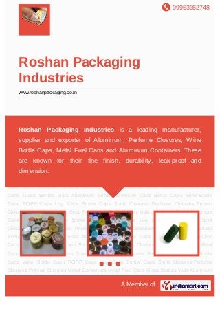 09953352748
A Member of
Roshan Packaging
Industries
www.roshanpackaging.co.in
Aluminum Caps Bottle Caps Wine Bottle Caps ROPP Caps Lug Caps Screw Caps Spirit
Closures Perfume Closures Printed Closures Metal Containers Metal Fuel Cans Glass
Bottles Vials Aluminum Seals Aluminum Caps Bottle Caps Wine Bottle Caps ROPP
Caps Lug Caps Screw Caps Spirit Closures Perfume Closures Printed Closures Metal
Containers Metal Fuel Cans Glass Bottles Vials Aluminum Seals Aluminum Caps Bottle
Caps Wine Bottle Caps ROPP Caps Lug Caps Screw Caps Spirit Closures Perfume
Closures Printed Closures Metal Containers Metal Fuel Cans Glass Bottles Vials Aluminum
Seals Aluminum Caps Bottle Caps Wine Bottle Caps ROPP Caps Lug Caps Screw
Caps Spirit Closures Perfume Closures Printed Closures Metal Containers Metal Fuel
Cans Glass Bottles Vials Aluminum Seals Aluminum Caps Bottle Caps Wine Bottle
Caps ROPP Caps Lug Caps Screw Caps Spirit Closures Perfume Closures Printed
Closures Metal Containers Metal Fuel Cans Glass Bottles Vials Aluminum Seals Aluminum
Caps Bottle Caps Wine Bottle Caps ROPP Caps Lug Caps Screw Caps Spirit
Closures Perfume Closures Printed Closures Metal Containers Metal Fuel Cans Glass
Bottles Vials Aluminum Seals Aluminum Caps Bottle Caps Wine Bottle Caps ROPP
Caps Lug Caps Screw Caps Spirit Closures Perfume Closures Printed Closures Metal
Containers Metal Fuel Cans Glass Bottles Vials Aluminum Seals Aluminum Caps Bottle
Caps Wine Bottle Caps ROPP Caps Lug Caps Screw Caps Spirit Closures Perfume
Closures Printed Closures Metal Containers Metal Fuel Cans Glass Bottles Vials Aluminum
Roshan Packaging Industries is a leading manufacturer,
supplier and exporter of Aluminum, Perfume Closures, Wine
Bottle Caps, Metal Fuel Cans and Aluminum Containers. These
are known for their fine finish, durability, leak-proof and
dimension.
 