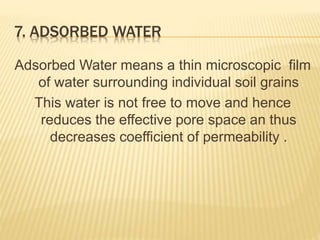 7. ADSORBED WATER
Adsorbed Water means a thin microscopic film
of water surrounding individual soil grains
This water is not free to move and hence
reduces the effective pore space an thus
decreases coefficient of permeability .
 