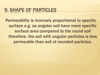 9. SHAPE OF PARTICLES
Permeability is inversely proportional to specific
surface e.g. as angular soil have more specific
surface area compared to the round soil
therefore, the soil with angular particles is less
permeable than soil of rounded particles.
 