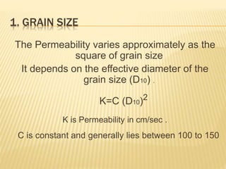 1. GRAIN SIZE
The Permeability varies approximately as the
square of grain size
It depends on the effective diameter of the
grain size (D10) .
K=C (D10)2
K is Permeability in cm/sec .
C is constant and generally lies between 100 to 150
 