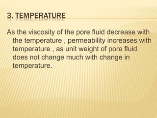 3. TEMPERATURE
As the viscosity of the pore fluid decrease with
the temperature , permeability increases with
temperature , as unit weight of pore fluid
does not change much with change in
temperature.
 