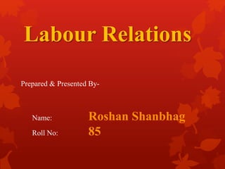 Labour Relations 
Prepared & Presented By- 
Name: Roshan Shanbhag 
Roll No: 85 
 