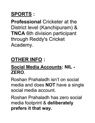 SPORTS :
Professional Cricketer at the
District level (Kanchipuram) &
TNCA 6th division participant
through Reddy's Cricket
Academy.
OTHER INFO :
Social Media Accounts: NIL -
ZERO.
Roshan Prahaladh isn’t on social
media and does NOT have a single
social media account.
Roshan Prahaladh has zero social
media footprint & deliberately
prefers it that way.
 