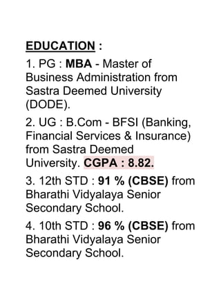 EDUCATION :
1. PG : MBA - Master of
Business Administration from
Sastra Deemed University
(DODE).
2. UG : B.Com - BFSI (Banking,
Financial Services & Insurance)
from Sastra Deemed
University. CGPA : 8.82.
3. 12th STD : 91 % (CBSE) from
Bharathi Vidyalaya Senior
Secondary School.
4. 10th STD : 96 % (CBSE) from
Bharathi Vidyalaya Senior
Secondary School.
 