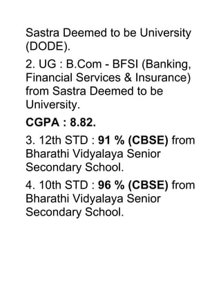 Sastra Deemed to be University
(DODE).
2. UG : B.Com - BFSI (Banking,
Financial Services & Insurance)
from Sastra Deemed to be
University.
CGPA : 8.82.
3. 12th STD : 91 % (CBSE) from
Bharathi Vidyalaya Senior
Secondary School.
4. 10th STD : 96 % (CBSE) from
Bharathi Vidyalaya Senior
Secondary School.
 