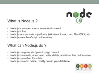 What is Node.js ?
• Node.js is an open source server environment
• Node.js is free
• Node.js runs on various platforms (Windows, Linux, Unix, Mac OS X, etc.)
• Node.js uses JavaScript on the server.
What can Node.js do ?
• Node.js can generate dynamic page content
• Node.js can create, open, read, write, delete, and close files on the server
• Node.js can collect form data
• Node.js can add, delete, modify data in your database.
 