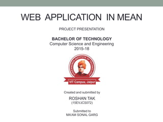 WEB APPLICATION IN MEAN
PROJECT PRESENTATION
BACHELOR OF TECHNOLOGY
Computer Science and Engineering
2015-18
Created and submitted by
ROSHAN TAK
(15EVJCS072)
Submitted to
MA’AM SONAL GARG
 