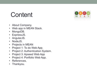 Content
• About Company.
• Web app in MEAN Stack.
• MongoDB.
• ExpressJS.
• AngularJS.
• NodeJS.
• Projects in MEAN
• Project 1: To do Web App.
• Project 2: Authentication System.
• Project 3: Apseed Web App
• Project 4: Portfolio Web App.
• References.
• Thankyou.
 