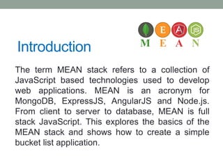 Introduction
The term MEAN stack refers to a collection of
JavaScript based technologies used to develop
web applications. MEAN is an acronym for
MongoDB, ExpressJS, AngularJS and Node.js.
From client to server to database, MEAN is full
stack JavaScript. This explores the basics of the
MEAN stack and shows how to create a simple
bucket list application.
 