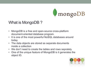 What is MongoDB ?
• MongoDB is a free and open-source cross-platform
document-oriented database program.
• It is one of the most powerful NoSQL databases around
today.
• The data objects are stored as separate documents
inside a collection
• We don’t need to create the tables and rows seprately.
• One of the unique feature of MongoDB is it generates the
object ID.
 