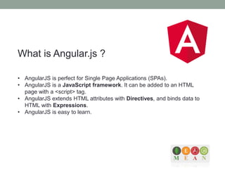 What is Angular.js ?
• AngularJS is perfect for Single Page Applications (SPAs).
• AngularJS is a JavaScript framework. It can be added to an HTML
page with a <script> tag.
• AngularJS extends HTML attributes with Directives, and binds data to
HTML with Expressions.
• AngularJS is easy to learn.
 
