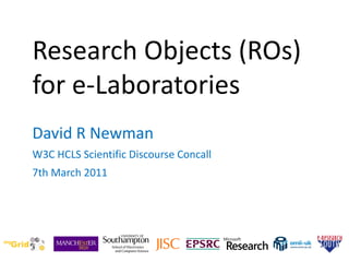 Research Objects (ROs)  for e-Laboratories  David R Newman W3C HCLS Scientific Discourse Concall  7th March 2011 