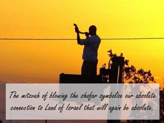 The mitzvah of blowing the shofar symbolize our absolute 
connection to Land of Israel that will again be absolute. 
 