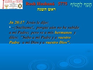 RRoosshh HHaasshhaannáá 55777755 חָטוַחף לַחחֳטוטווֹףף 
רראאשש ההששננהה 
JJnn 2200::1177 JJeessúúss llee ddiijjoo:: 
• ----¡¡SSuuééllttaammee!!,, ppoorrqquuee aaúúnn nnoo hhee ssuubbiiddoo 
aa mmii PPaaddrree;; ppeerroo vvee aa mmiiss hheerrmmaannooss yy 
ddiilleess:: SSuubboo aa mmii PPaaddrree yy aa vvuueessttrroo 
PPaaddrree,, aa mmii DDiiooss yy aa vvuueessttrroo DDiiooss.. 
 