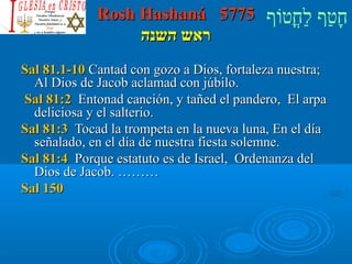 RRoosshh HHaasshhaannáá 55777755 חָטוַחף לַחחֳטוטווֹףף 
רראאשש ההששננהה 
SSaall 8811..11--1100 CCaannttaadd ccoonn ggoozzoo aa DDiiooss,, ffoorrttaalleezzaa nnuueessttrraa;; 
AAll DDiiooss ddee JJaaccoobb aaccllaammaadd ccoonn jjúúbbiilloo.. 
SSaall 8811::22 EEnnttoonnaadd ccaanncciióónn,, yy ttaaññeedd eell ppaannddeerroo,, EEll aarrppaa 
ddeelliicciioossaa yy eell ssaalltteerriioo.. 
SSaall 8811::33 TTooccaadd llaa ttrroommppeettaa eenn llaa nnuueevvaa lluunnaa,, EEnn eell ddííaa 
sseeññaallaaddoo,, eenn eell ddííaa ddee nnuueessttrraa ffiieessttaa ssoolleemmnnee.. 
SSaall 8811::44 PPoorrqquuee eessttaattuuttoo eess ddee IIssrraaeell,, OOrrddeennaannzzaa ddeell 
DDiiooss ddee JJaaccoobb.. ……………… 
SSaall 115500 
 