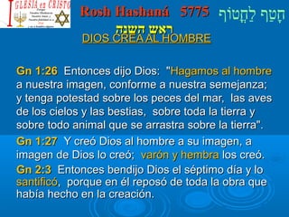 RRoosshh HHaasshhaannáá 55777755 חָטוַחף לַחחֳטוטווֹףף 
רראאשש ההששננהה 
DDIIOOSS CCRREEAA AALL HHOOMMBBRREE 
GGnn 11::2266 EEnnttoonncceess ddiijjoo DDiiooss:: HHaaggaammooss aall hhoommbbrree 
aa nnuueessttrraa iimmaaggeenn,, ccoonnffoorrmmee aa nnuueessttrraa sseemmeejjaannzzaa;; 
yy tteennggaa ppootteessttaadd ssoobbrree llooss ppeecceess ddeell mmaarr,, llaass aavveess 
ddee llooss cciieellooss yy llaass bbeessttiiaass,, ssoobbrree ttooddaa llaa ttiieerrrraa yy 
ssoobbrree ttooddoo aanniimmaall qquuee ssee aarrrraassttrraa ssoobbrree llaa ttiieerrrraa.. 
GGnn 11::2277 YY ccrreeóó DDiiooss aall hhoommbbrree aa ssuu iimmaaggeenn,, aa 
iimmaaggeenn ddee DDiiooss lloo ccrreeóó;; vvaarróónn yy hheemmbbrraa llooss ccrreeóó.. 
GGnn 22::33 EEnnttoonncceess bbeennddiijjoo DDiiooss eell ssééppttiimmoo ddííaa yy lloo 
ssaannttiiffiiccóó,, ppoorrqquuee eenn ééll rreeppoossóó ddee ttooddaa llaa oobbrraa qquuee 
hhaabbííaa hheecchhoo eenn llaa ccrreeaacciióónn.. 
 