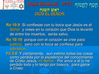RRoosshh HHaasshhaannáá 55777755 חָטוַחף לַחחֳטוטווֹףף 
רראאשש ההששננהה 
DDIIOOSS EELL SSEEÑÑOORR 
RRoo 1100::99 SSii ccoonnffiieessaass ccoonn ttuu bbooccaa qquuee JJeessúúss eess eell 
SSeeññoorr yy ccrreeeess eenn ttuu ccoorraazzóónn qquuee DDiiooss lloo lleevvaannttóó 
ddee eennttrree llooss mmuueerrttooss,, sseerrááss ssaallvvoo,, 
RRoo 1100::1100 ppoorrqquuee ccoonn eell ccoorraazzóónn ssee ccrreeee ppaarraa 
jjuussttiicciiaa,, ppeerroo ccoonn llaa bbooccaa ssee ccoonnffiieessaa ppaarraa 
ssaallvvaacciióónn.. 
FFiill 33::88 YY cciieerrttaammeennttee,, aauunn eessttiimmoo ttooddaass llaass ccoossaass 
ccoommoo ppéérrddiiddaa ppoorr llaa eexxcceelleenncciiaa ddeell ccoonnoocciimmiieennttoo 
ddee CCrriissttoo JJeessúúss,, mmii SSeeññoorr.. PPoorr aammoorr aa ééll lloo hhee 
ppeerrddiiddoo ttooddoo yy lloo tteennggoo ppoorr bbaassuurraa,, ppaarraa ggaannaarr 
aa CCrriissttoo 
 