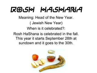 Rosh HaShana Meaning: Head of the New Year. ( Jewish New Year) When is it celebrated?: Rosh HaShana is celebrated in the fall. This year it starts September 28th at sundown and it goes to the 30th. 