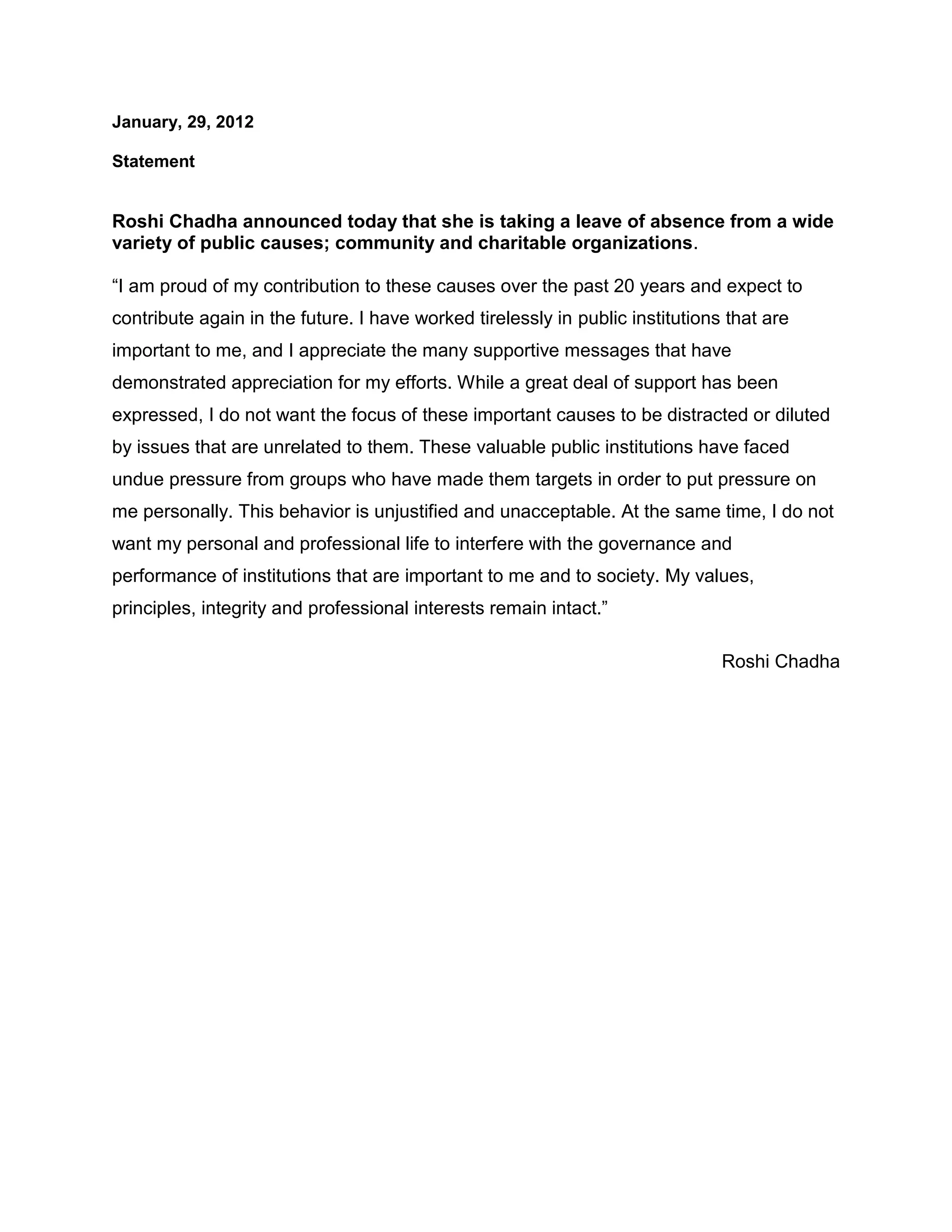 January, 29, 2012
Statement
Roshi Chadha announced today that she is taking a leave of absence from a wide
variety of public causes; community and charitable organizations.
“I am proud of my contribution to these causes over the past 20 years and expect to
contribute again in the future. I have worked tirelessly in public institutions that are
important to me, and I appreciate the many supportive messages that have
demonstrated appreciation for my efforts. While a great deal of support has been
expressed, I do not want the focus of these important causes to be distracted or diluted
by issues that are unrelated to them. These valuable public institutions have faced
undue pressure from groups who have made them targets in order to put pressure on
me personally. This behavior is unjustified and unacceptable. At the same time, I do not
want my personal and professional life to interfere with the governance and
performance of institutions that are important to me and to society. My values,
principles, integrity and professional interests remain intact.”
Roshi Chadha