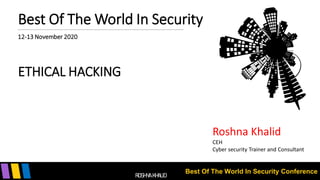 Best Of The World In Security Conference
Best Of The World In Security
12-13 November 2020
ETHICAL HACKING
Roshna Khalid
CEH
Cyber security Trainer and Consultant
ROSHNA KHALID
 