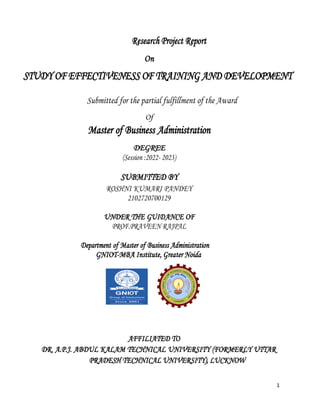 1
Research Project Report
On
STUDY OF EFFECTIVENESS OF TRAINING AND DEVELOPMENT
Submitted for the partial fulfillment of the Award
Of
Master of Business Administration
DEGREE
(Session :2022- 2023)
SUBMITTED BY
ROSHNI KUMARI PANDEY
2102720700129
UNDER THE GUIDANCE OF
PROF.PRAVEEN RAJPAL
Department of Master of Business Administration
GNIOT-MBA Institute, Greater Noida
AFFILIATED TO
DR. A.P.J. ABDUL KALAM TECHNICAL UNIVERSITY (FORMERLY UTTAR
PRADESH TECHNICAL UNIVERSITY), LUCKNOW
 