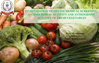 M.Sc. Microbiology
(2019-2020)
Name –Roshni J.Darji
INVESTIGATION OF PHYTOCHEMICAL SCREENING,
ANTIMICROBIAL ACTIVITY AND ANTIOXIDANT
ACTIVITY OF FRESH VEGETABLES
 