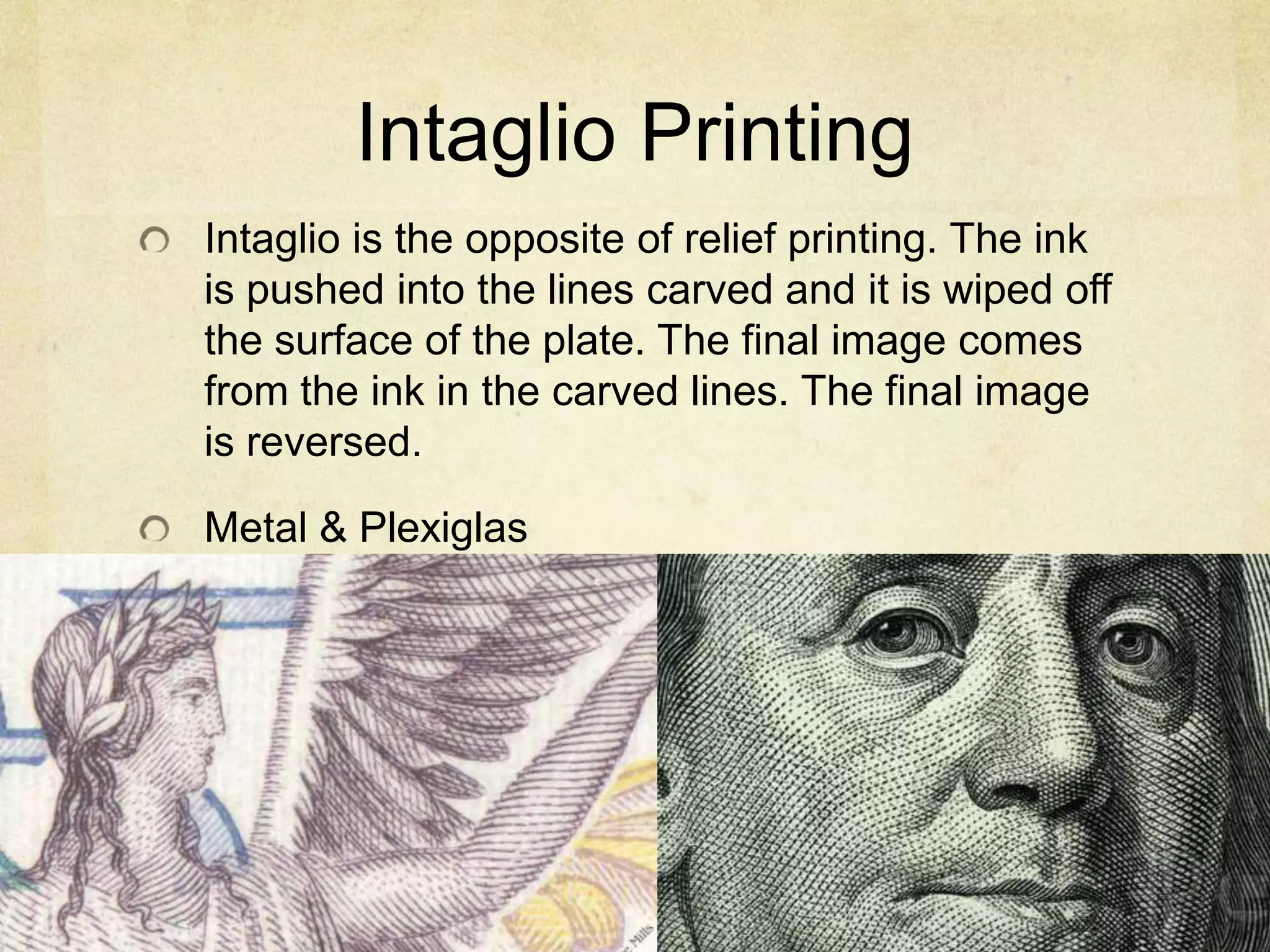 Intaglio Printing
Intaglio is the opposite of relief printing. The ink
is pushed into the lines carved and it is wiped off
the surface of the plate. The final image comes
from the ink in the carved lines. The final image
is reversed.
Metal & Plexiglas
 
