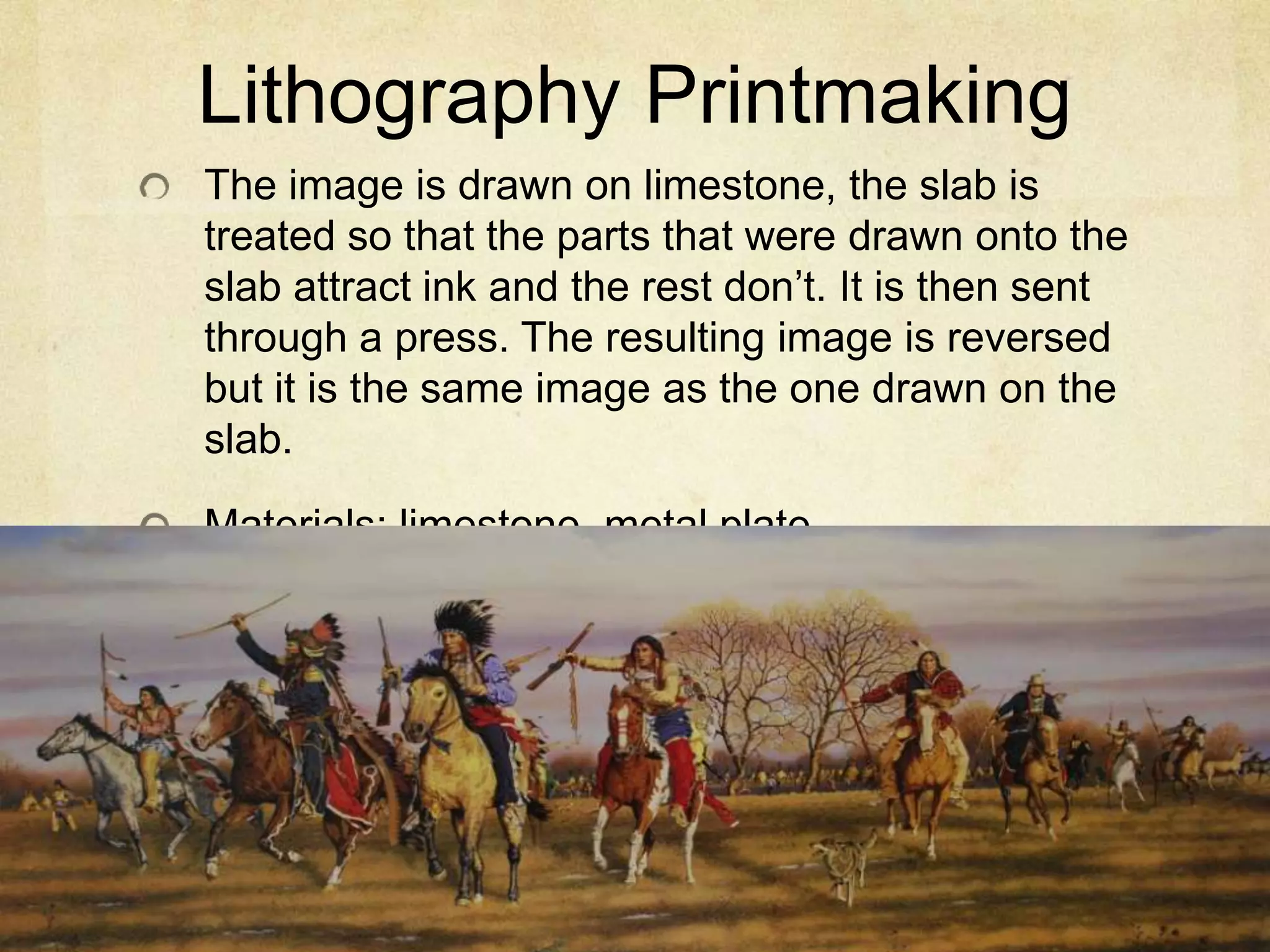 Lithography Printmaking
The image is drawn on limestone, the slab is
treated so that the parts that were drawn onto the
slab attract ink and the rest don’t. It is then sent
through a press. The resulting image is reversed
but it is the same image as the one drawn on the
slab.
Materials: limestone, metal plate.
 