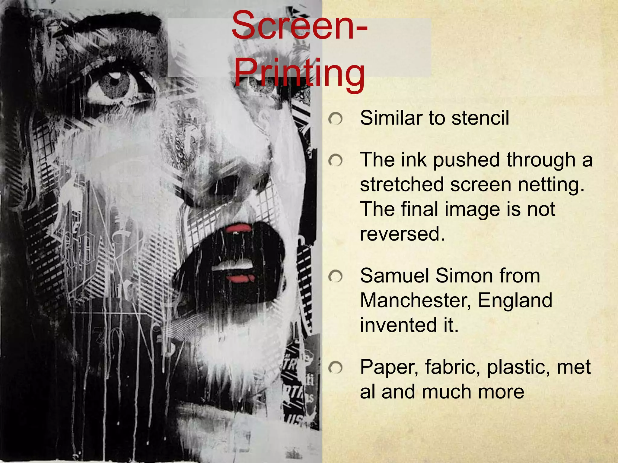 Screen-
Printing
Similar to stencil
The ink pushed through a
stretched screen netting.
The final image is not
reversed.
Samuel Simon from
Manchester, England
invented it.
Paper, fabric, plastic, met
al and much more
 