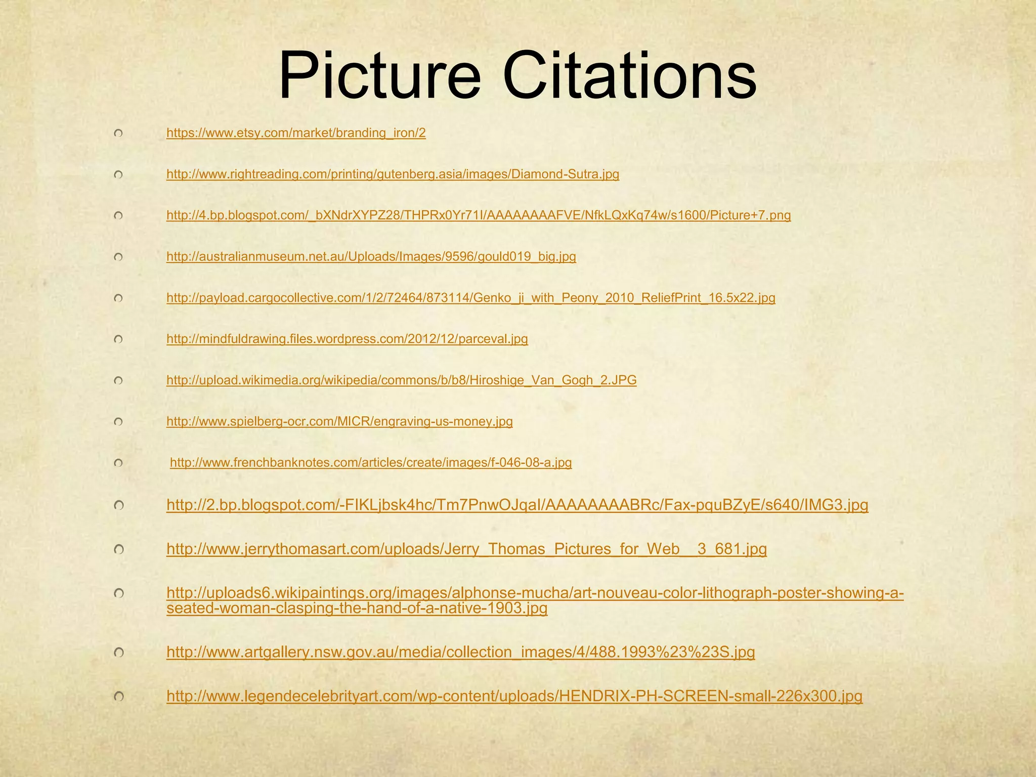 Picture Citations
https://www.etsy.com/market/branding_iron/2
http://www.rightreading.com/printing/gutenberg.asia/images/Diamond-Sutra.jpg
http://4.bp.blogspot.com/_bXNdrXYPZ28/THPRx0Yr71I/AAAAAAAAFVE/NfkLQxKq74w/s1600/Picture+7.png
http://australianmuseum.net.au/Uploads/Images/9596/gould019_big.jpg
http://payload.cargocollective.com/1/2/72464/873114/Genko_ji_with_Peony_2010_ReliefPrint_16.5x22.jpg
http://mindfuldrawing.files.wordpress.com/2012/12/parceval.jpg
http://upload.wikimedia.org/wikipedia/commons/b/b8/Hiroshige_Van_Gogh_2.JPG
http://www.spielberg-ocr.com/MICR/engraving-us-money.jpg
http://www.frenchbanknotes.com/articles/create/images/f-046-08-a.jpg
http://2.bp.blogspot.com/-FIKLjbsk4hc/Tm7PnwOJqaI/AAAAAAAABRc/Fax-pquBZyE/s640/IMG3.jpg
http://www.jerrythomasart.com/uploads/Jerry_Thomas_Pictures_for_Web__3_681.jpg
http://uploads6.wikipaintings.org/images/alphonse-mucha/art-nouveau-color-lithograph-poster-showing-a-
seated-woman-clasping-the-hand-of-a-native-1903.jpg
http://www.artgallery.nsw.gov.au/media/collection_images/4/488.1993%23%23S.jpg
http://www.legendecelebrityart.com/wp-content/uploads/HENDRIX-PH-SCREEN-small-226x300.jpg
 