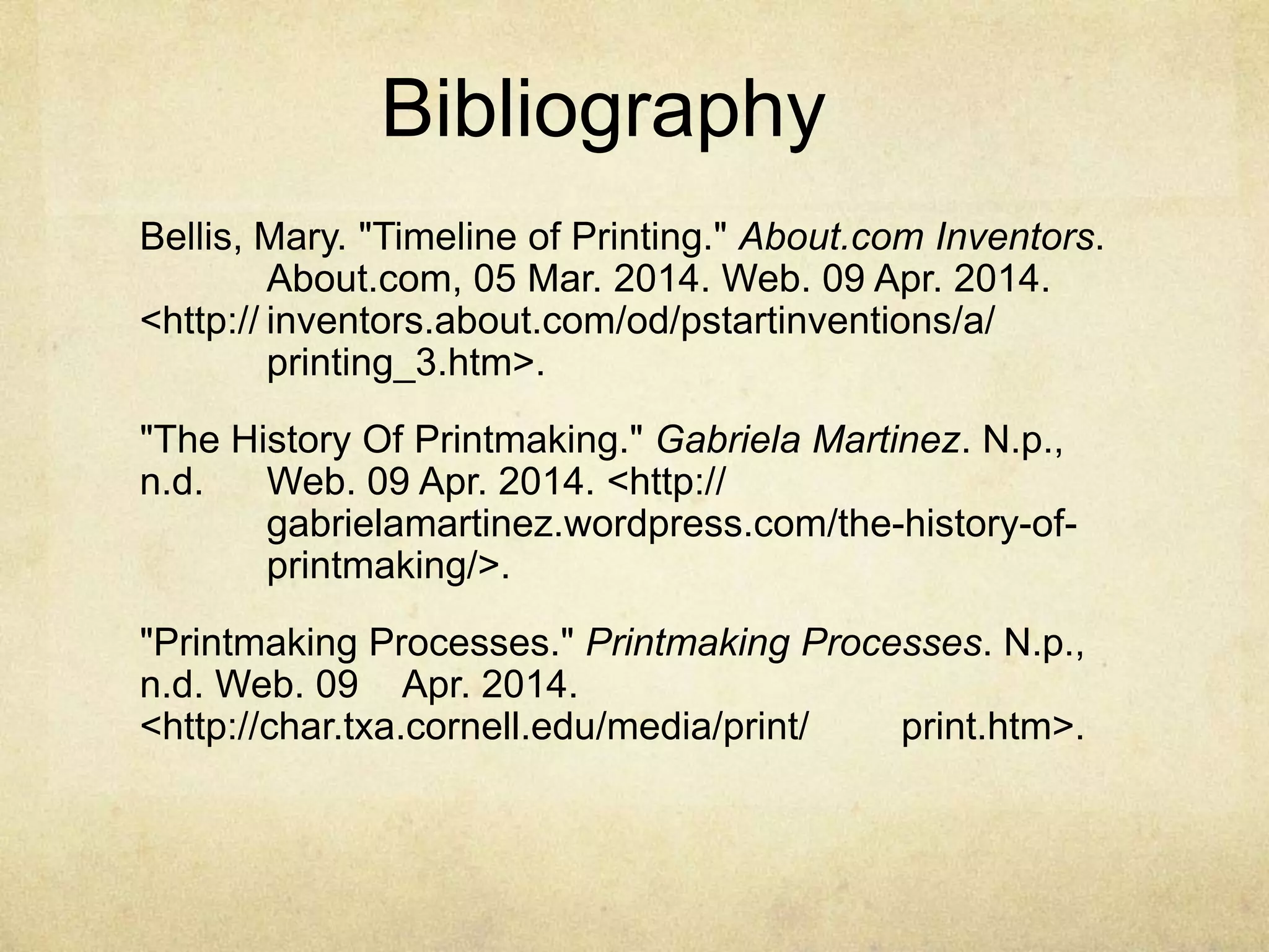 Bibliography
Bellis, Mary. "Timeline of Printing." About.com Inventors.
About.com, 05 Mar. 2014. Web. 09 Apr. 2014.
<http:// inventors.about.com/od/pstartinventions/a/
printing_3.htm>.
"The History Of Printmaking." Gabriela Martinez. N.p.,
n.d. Web. 09 Apr. 2014. <http://
gabrielamartinez.wordpress.com/the-history-of-
printmaking/>.
"Printmaking Processes." Printmaking Processes. N.p.,
n.d. Web. 09 Apr. 2014.
<http://char.txa.cornell.edu/media/print/ print.htm>.
 
