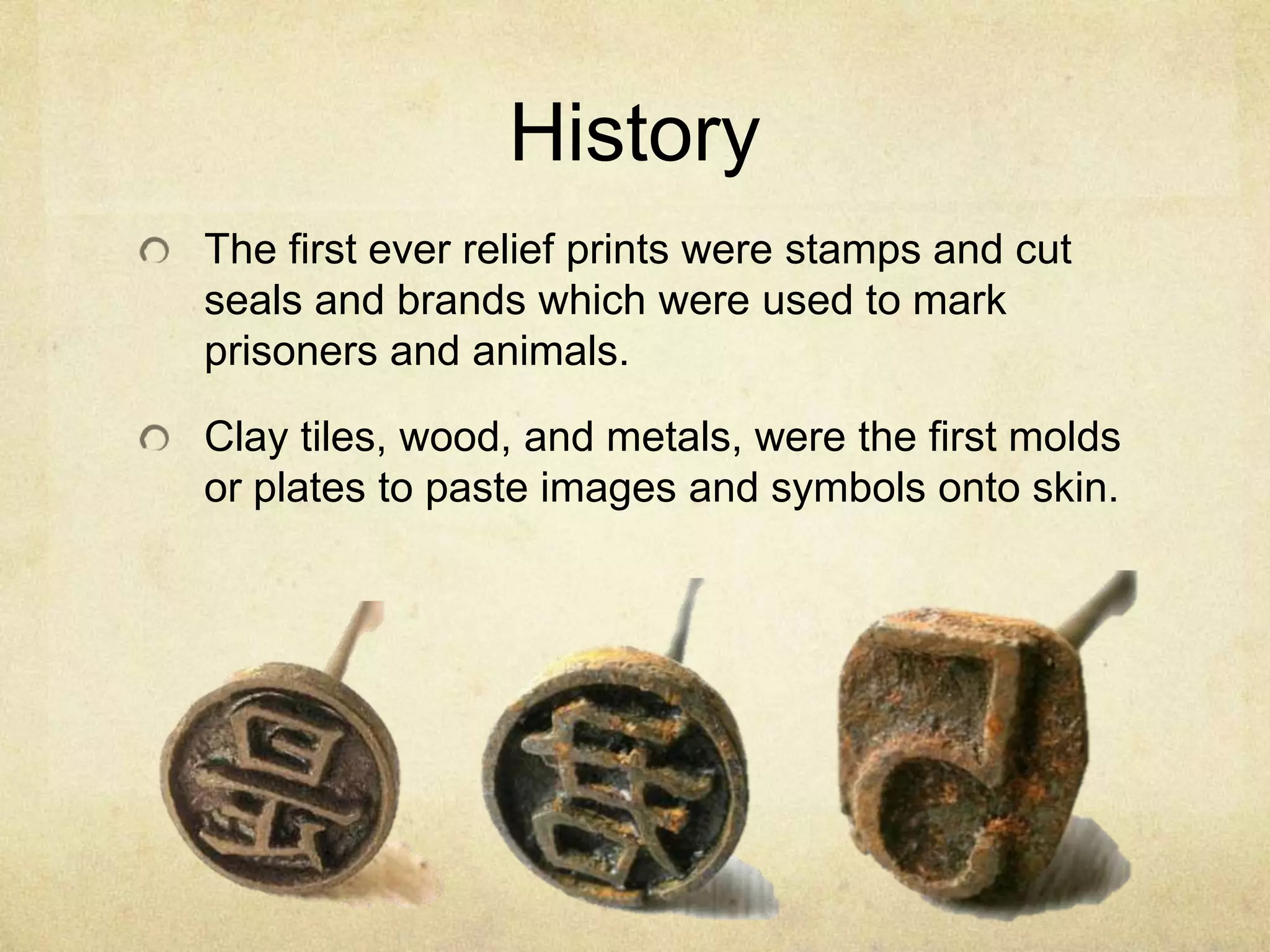 History
The first ever relief prints were stamps and cut
seals and brands which were used to mark
prisoners and animals.
Clay tiles, wood, and metals, were the first molds
or plates to paste images and symbols onto skin.
 