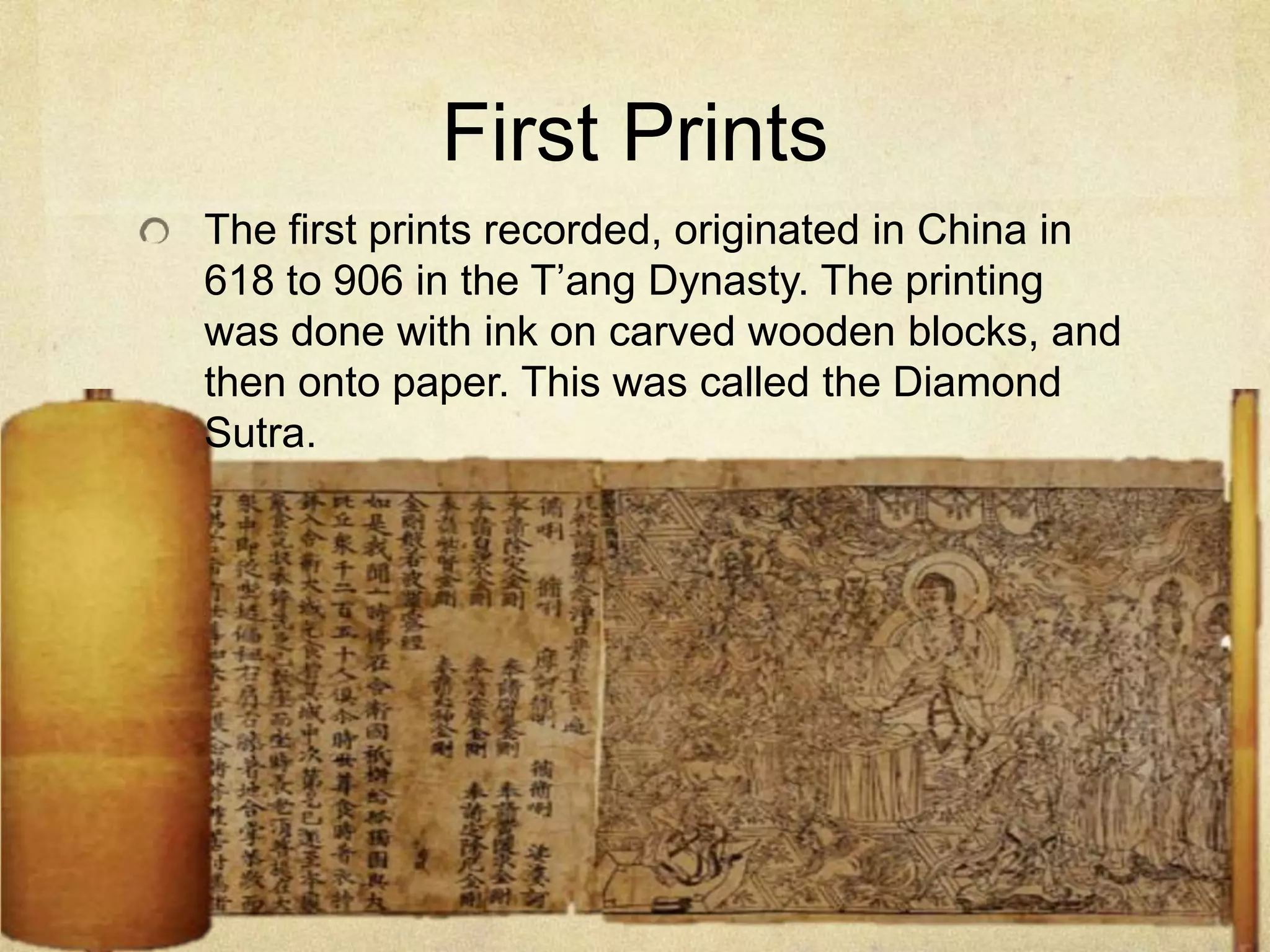 First Prints
The first prints recorded, originated in China in
618 to 906 in the T’ang Dynasty. The printing
was done with ink on carved wooden blocks, and
then onto paper. This was called the Diamond
Sutra.
 