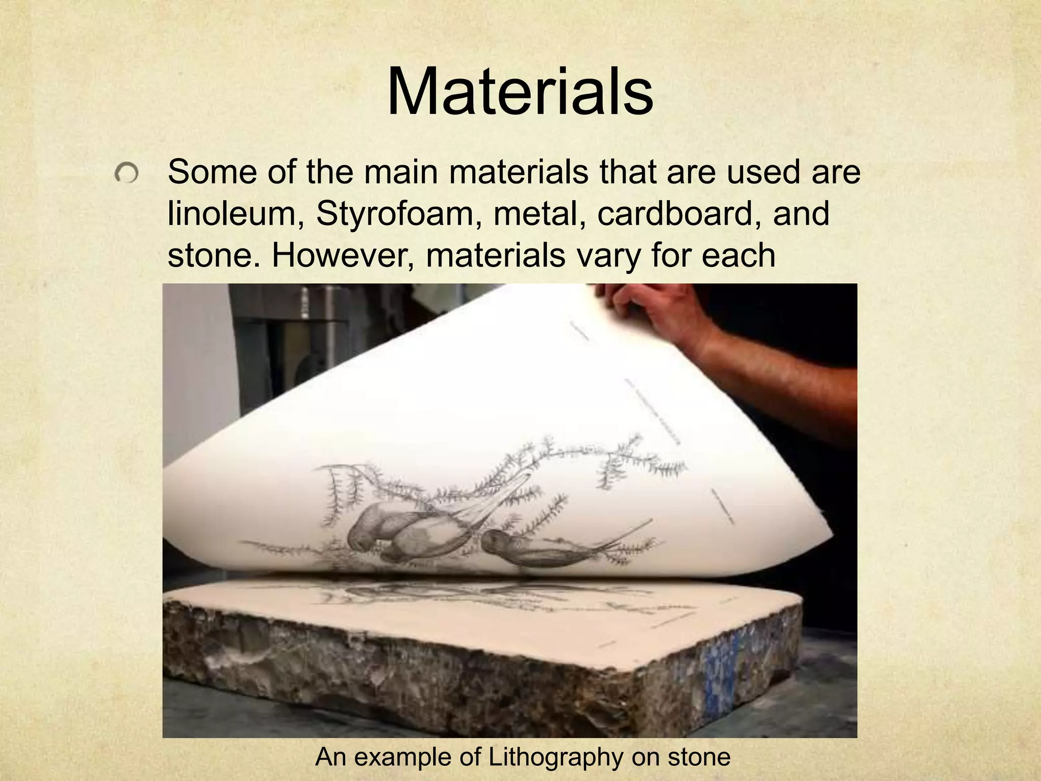 Materials
Some of the main materials that are used are
linoleum, Styrofoam, metal, cardboard, and
stone. However, materials vary for each
technique.
An example of Lithography on stone
 