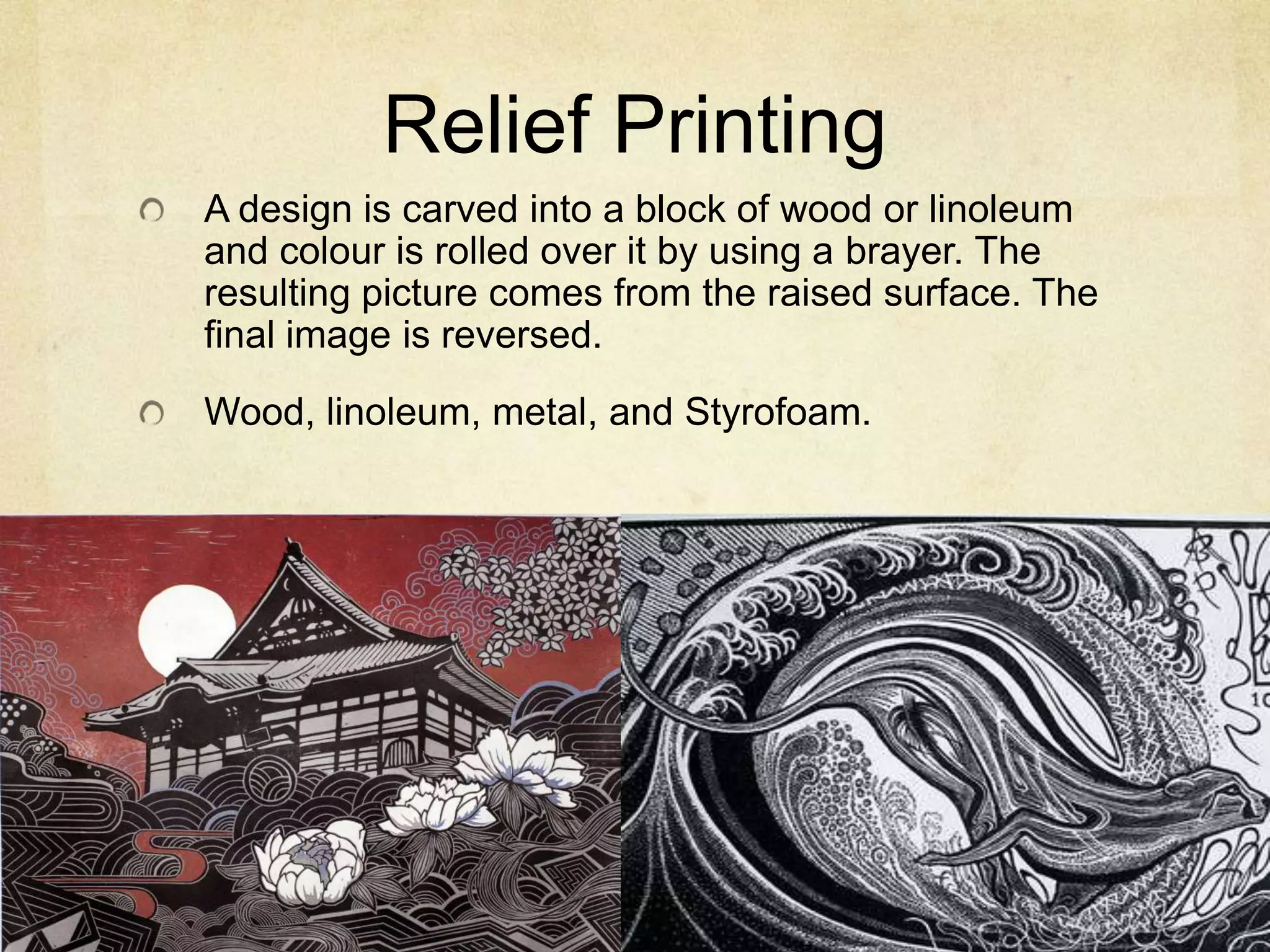 Relief Printing
A design is carved into a block of wood or linoleum
and colour is rolled over it by using a brayer. The
resulting picture comes from the raised surface. The
final image is reversed.
Wood, linoleum, metal, and Styrofoam.
 