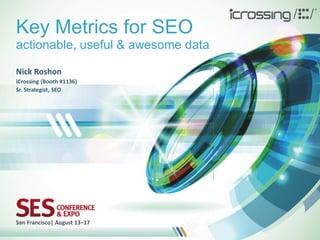 Key Metrics for SEO
actionable, useful & awesome data

Nick Roshon
iCrossing (Booth #1136)
Sr. Strategist, SEO




San Francisco| August 13–17
 