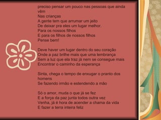 preciso pensar um pouco nas pessoas que ainda vêm Nas crianças A gente tem que arrumar um jeito De deixar pra eles um lugar melhor. Para os nossos filhos E para os filhos de nossos filhos Pense bem! Deve haver um lugar dentro do seu coração Onde a paz brilhe mais que uma lembrança Sem a luz que ela traz já nem se consegue mais Encontrar o caminho da esperança Sinta, chega o tempo de enxugar o pranto dos homens Se fazendo irmão e estendendo a mão Só o amor, muda o que já se fez E a força da paz junta todos outra vez Venha, já é hora de acender a chama da vida E fazer a terra inteira feliz 