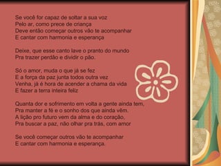 Se você for capaz de soltar a sua voz Pelo ar, como prece de criança Deve então começar outros vão te acompanhar E cantar com harmonia e esperança Deixe, que esse canto lave o pranto do mundo Pra trazer perdão e dividir o pão. Só o amor, muda o que já se fez E a força da paz junta todos outra vez Venha, já é hora de acender a chama da vida E fazer a terra inteira feliz Quanta dor e sofrimento em volta a gente ainda tem, Pra manter a fé e o sonho dos que ainda vêm. A lição pro futuro vem da alma e do coração, Pra buscar a paz, não olhar pra trás, com amor  Se você começar outros vão te acompanhar E cantar com harmonia e esperança. 