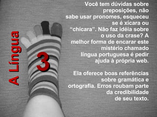 3 A Língua Você tem dúvidas sobre preposições, não sabe usar pronomes, esqueceu se é xícara ou “ chícara”. Não faz idéia sobre o uso da crase? A melhor forma de encarar este mistério chamado língua portuguesa é pedir ajuda à própria web. Ela oferece boas referências sobre gramática e ortografia. Erros roubam parte da credibilidade de seu texto. 