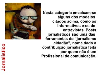 Jornalístico Nesta categoria encaixam-se alguns dos modelos  citados acima, como os informativos e os de  entrevistas. Posts jornalísticos são uma das  ferramentas do “jornalismo cidadão”, nome dado à contribuição jornalística feita por quem não é um Profissional de comunicação. 