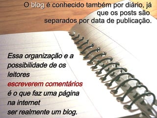 Essa organização e a possibilidade de os leitores  escreverem comentários  é o que faz uma página na internet  ser realmente um blog.   O  blog  é conhecido também por diário, já que os posts são  separados por data de publicação. 