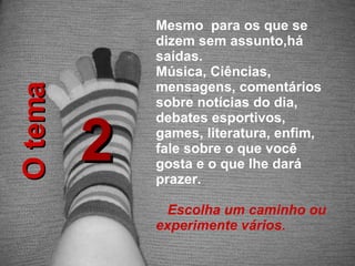 2 Mesmo  para os que se dizem sem assunto,há saídas.  Música, Ciências, mensagens, comentários sobre notícias do dia, debates esportivos, games, literatura, enfim, fale sobre o que você gosta e o que lhe dará prazer.  Escolha um caminho ou experimente vários. O tema 